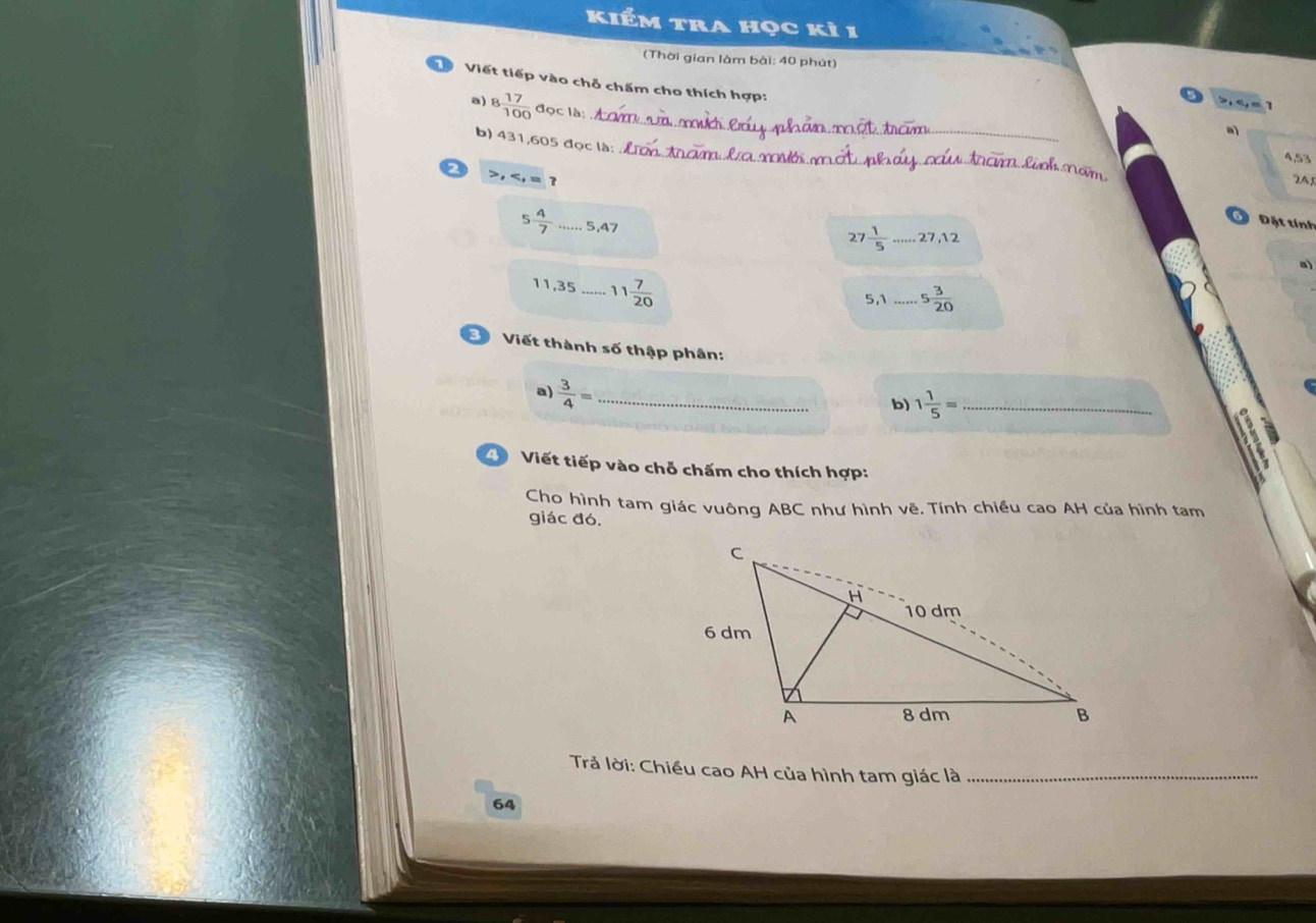 kiểm tra học kì 1 
(Thời gian làm bài: 40 phút) 
D Viết tiếp vào chỗ chấm cho thích hợp: 
_ 
ª 1 
a) 8  17/100  đọc là: 
_ 
b) 431, 605 đọc là:
4,53
2 , , = ? 2A
5 4/7  _ 5,47
Đặt tính
27  1/5 .....27, 12
a)
11,35 _ 11 7/20 
5,1 _..5 3/20 
Viết thành số thập phân: 
a)  3/4 = _ 
b) 1 1/5 = _ 
Viết tiếp vào chỗ chấm cho thích hợp: 
Cho hình tam giác vuông ABC như hình vẽ. Tính chiều cao AH của hình tam 
giác đó. 
Trả lời: Chiều cao AH của hình tam giác là_ 
64