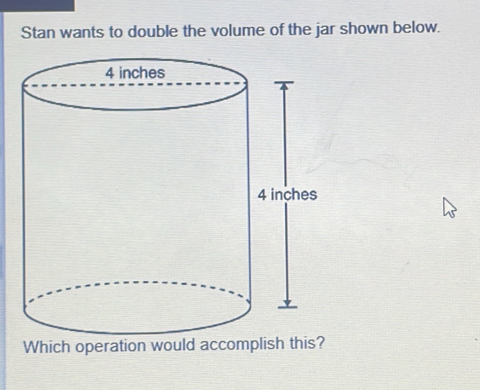 Stan wants to double the volume of the jar shown below. 
Which operation would accomplish this?