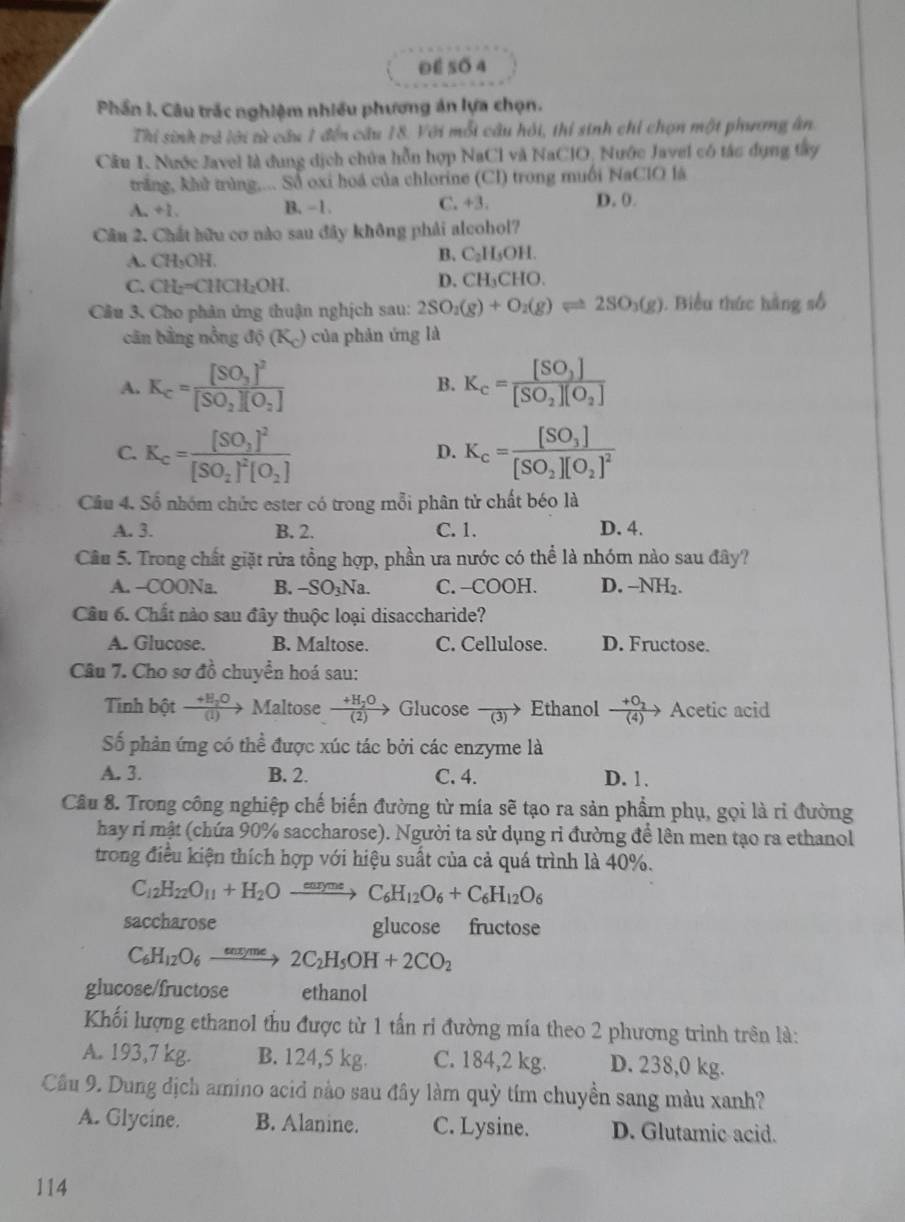 Để 5ố 4
Phần I. Câu trắc nghiệm nhiều phương án lựa chọn.
Thi sinh trả lới từ câu 1 đến câu 18. Với mỗi câu hỏi, thí sinh chỉ chọn một phương ân.
Câu 1. Nước Javel là dung dịch chứa hỗn hợp NaCl và NaClO, Nước Javel có tác dụng tây
trăng, khử trùng,... Số oxi hoá của chlorine (Cl) trong muối NaClO là
A. +1. B. -1. C. +3. D. 0.
Câu 2. Chất hữu cơ nào sau đây không phải alcohol?
A. CH_3OH.
B. C_2H_5OH.
C. CH_2=CHCH_2OH.
D. CH_3CHO.
Câu 3. Cho phân ứng thuận nghịch sau: 2SO_2(g)+O_2(g)leftharpoons 2SO_3(g). Biểu thức hàng số
cân bằng nồng di(K_c) của phản ứng là
A. K_c=frac [SO_3]^2[SO_2][O_2] B. K_c=frac [SO_2][SO_2][O_2]
C. K_c=frac [SO_2]^2[SO_2]^2[O_2] K_c=frac [SO_3][SO_2][O_2]^2
D.
Câu 4. Số nhóm chức ester có trong mỗi phân tử chất béo là
A. 3. B. 2. C. 1. D. 4.
Cầu 5. Trong chất giặt rửa tồng hợp, phần ưa nước có thể là nhóm nào sau đây?
A. -COONa. B. -SO_3Na C. -COOH. D. -NH_2.
Câu 6. Chất nào sau đây thuộc loại disaccharide?
A. Glucose. B. Maltose. C. Cellulose. D. Fructose.
Câu 7. Cho sơ đồ chuyển hoá sau:
Tinh bột frac +E_2O(1)to Maltose frac +H_2O(2) Glucose frac (3) Ethanol frac +O_2(4)to Acetic acid
Số phản ứng có thể được xúc tác bởi các enzyme là
A. 3. B. 2. C. 4. D. 1.
Câu 8. Trong công nghiệp chế biến đường từ mía sẽ tạo ra sản phẩm phụ, gọi là rì đường
hay ri mật (chứa 90% saccharose). Người ta sử dụng ri đường để lên men tạo ra ethanol
trong điều kiện thích hợp với hiệu suất của cả quá trình là 40%.
C_12H_22O_11+H_2Oxrightarrow earymeC_6H_12O_6+C_6H_12O_6
saccharose glucose fructose
C_6H_12O_6xrightarrow enxyme2C_2H_5OH+2CO_2
glucose/fructose ethanol
Khối lượng ethanol thu được từ 1 tấn ri đường mía theo 2 phương trình trên là:
A. 193,7 kg. B. 124,5 kg. C. 184,2 kg. D. 238,0 kg.
Câu 9. Dung dịch amino acid nào sau đây làm quỳ tím chuyền sang màu xanh?
A. Glycine. B. Alanine. C. Lysine. D. Glutamic acid.
114