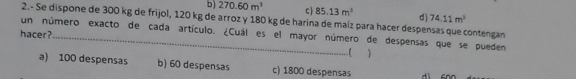 b) 270.60m^3 c) 85.13m^3
d) 74.11m^3
2.- Se dispone de 300 kg de frijol, 120 kg de arroz y 180 kg de harina de maíz para hacer despensas que contengan
hacer?_
un número exacto de cada artículo. ¿Cuál es el mayor número de despensas que se pueden
.( )
a) 100 despensas b) 60 despensas c) 1800 despensas
d 600