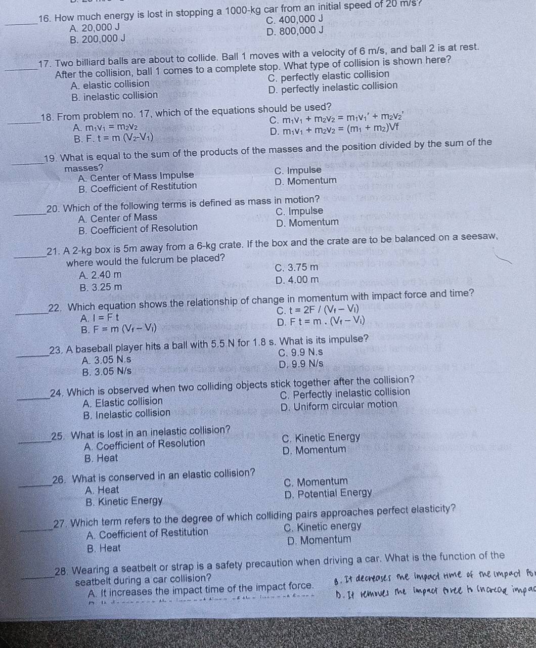 How much energy is lost in stopping a 1000-kg car from an initial speed of 20 m/s.
_A. 20,000 J C. 400,000 J
B. 200,000 J D. 800,000 J
17. Two billiard balls are about to collide. Ball 1 moves with a velocity of 6 m/s, and ball 2 is at rest.
_After the collision, ball 1 comes to a complete stop. What type of collision is shown here?
A. elastic collision C. perfectly elastic collision
B. inelastic collision D. perfectly inelastic collision
_
18. From problem no. 17, which of the equations should be used?
C. m_1v_1+m_2v_2=m_1v_1'+m_2v_2'
A. m_1v_1=m_2v_2 m_1v_1+m_2v_2=(m_1+m_2)Vf
B. F.t=m(V_2-V_1) D.
_
19. What is equal to the sum of the products of the masses and the position divided by the sum of the
masses?
A. Center of Mass Impulse C. Impulse
B. Coefficient of Restitution D. Momentum
20. Which of the following terms is defined as mass in motion?
_A. Center of Mass C. Impulse
B. Coefficient of Resolution D. Momentum
_
21. A 2-kg box is 5m away from a 6-kg crate. If the box and the crate are to be balanced on a seesaw,
where would the fulcrum be placed?
A. 2.40 m C. 3.75 m
B. 3.25 m D. 4.00 m
_
22. Which equation shows the relationship of change in momentum with impact force and time?
C. t=2F/(V_f-V_i)
A. I=F
D. Ft=m.(V_f-V_i)
B. F=m(V_f-V_i)
23. A baseball player hits a ball with 5.5 N for 1.8 s. What is its impulse?
_A. 3.05 N.s C. 9.9 N.s
B. 3.05 N/s D. 9.9 N/s
_
24. Which is observed when two colliding objects stick together after the collision?
A. Elastic collision C. Perfectly inelastic collision
B. Inelastic collision D. Uniform circular motion
25. What is lost in an inelastic collision?
_A. Coefficient of Resolution C. Kinetic Energy
B. Heat D. Momentum
_
26. What is conserved in an elastic collision?
A. Heat C. Momentum
B. Kinetic Energy D. Potential Energy
_
27. Which term refers to the degree of which colliding pairs approaches perfect elasticity?
A. Coefficient of Restitution C. Kinetic energy
B. Heat D. Momentum
28. Wearing a seatbelt or strap is a safety precaution when driving a car. What is the function of the
seatbelt during a car collision?
_A. It increases the impact time of the impact force. g. It decreases the impact rime of the impact Fo
D. It remoues