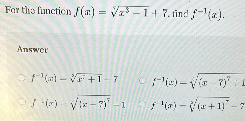 For the function f(x)=sqrt[7](x^3-1)+7 , find f^(-1)(x). 
Answer
f^(-1)(x)=sqrt[3](x^7+1)-7
f^(-1)(x)=sqrt[3]((x-7)^7)+1
f^(-1)(x)=sqrt[3]((x-7)^7)+1 f^(-1)(x)=sqrt[3]((x+1)^7)-7