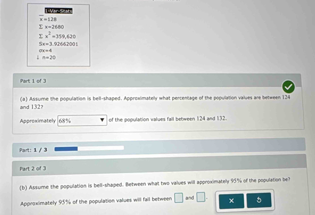 1-Var-Stats
overline x=128
E x=2680
sumlimits x^2=359,620
Sx=3.92662001
sigma x=4
n=20
Part 1 of 3 
(a) Assume the population is bell-shaped. Approximately what percentage of the population values are between 124
and 132? 
Approximately 68% of the population values fall between 124 and 132. 
Part: 1 / 3 
Part 2 of 3 
(b) Assume the population is bell-shaped. Between what two values will approximately 95% of the population be? 
Approximately 95% of the population values will fall between □ and □. × 5