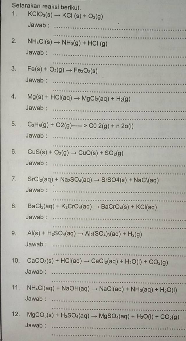 Setarakan reaksi berikut.
1. KClO_3(s)to KCl(s)+O_2(g)
Jawab :_
_
2. NH_4Cl(s)to NH_3(g)+HCl(g)
Jawab :_
_
3. Fe(s)+O_2(g)to Fe_2O_3(s)
Jawab :_
_
4. Mg(s)+HCl(aq)to MgCl_2(aq)+H_2(g)
Jawab :_
_
5. C_3H_8(g)+O2(g)----->CO2(g)+n2o(l)
Jawab :_
_
6. CuS(s)+O_2(g)to CuO(s)+SO_2(g)
Jawab :_
_
7. SrCl_2(aq)+Na_2SO_4(aq)to SrSO4(s)+NaCl(aq)
Jawab :_
_
8. BaCl_2(aq)+K_2CrO_4(aq)to BaCrO_4(s)+KCl(aq)
Jawab :_
_
9. Al(s)+H_2SO_4(aq)to Al_2(SO_4)_3(aq)+H_2(g)
Jawab :_
_
10. CaCO_3(s)+HCl(aq)to CaCl_2(aq)+H_2O(l)+CO_2(g)
Jawab :_
_
11. NH_4Cl(aq)+NaOH(aq)to NaCl(aq)+NH_3(aq)+H_2O(l)
Jawab :_
_
12. MgCO_3(s)+H_2SO_4(aq)to MgSO_4(aq)+H_2O(l)+CO_2(g)
Jawab :_
_