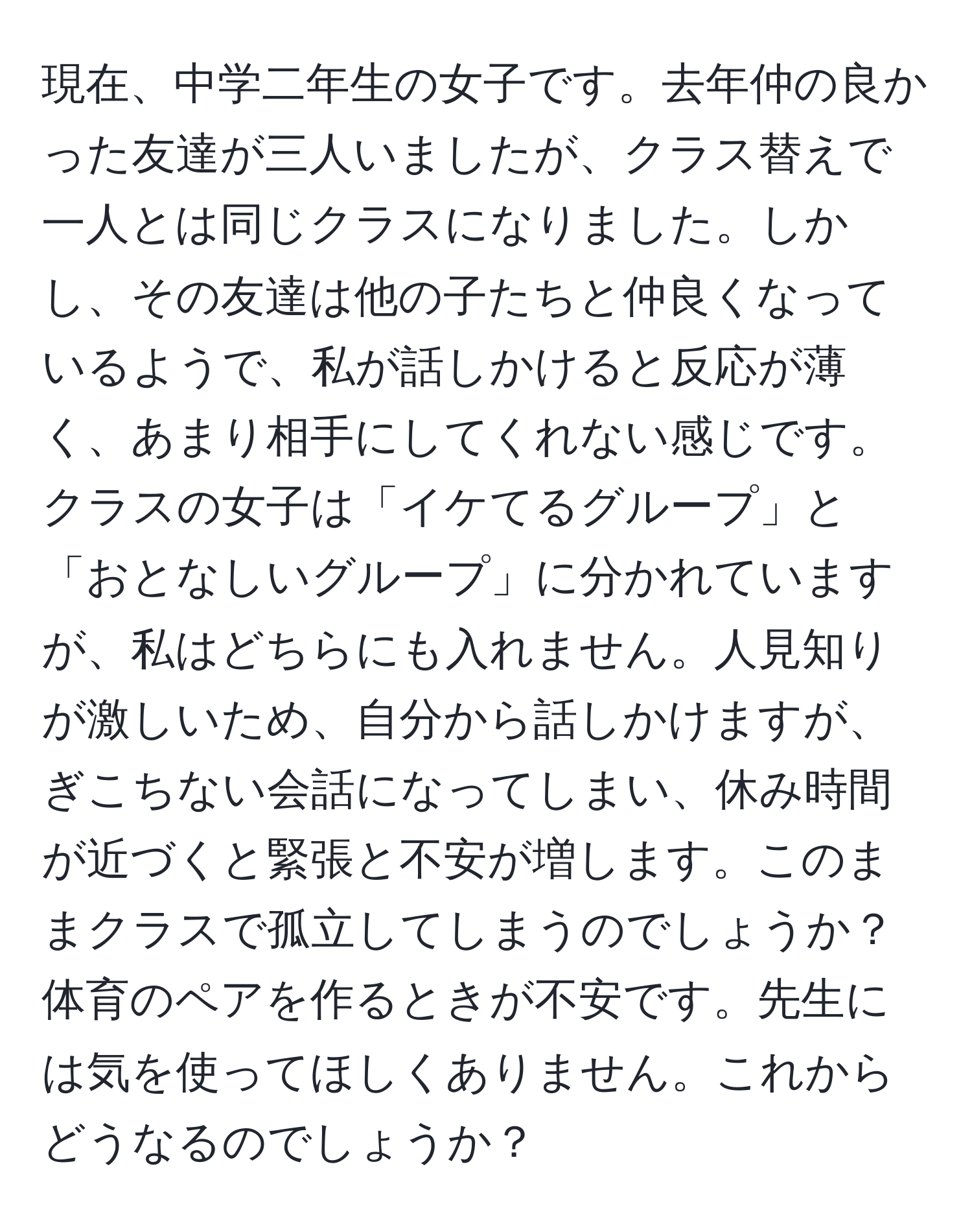 現在、中学二年生の女子です。去年仲の良かった友達が三人いましたが、クラス替えで一人とは同じクラスになりました。しかし、その友達は他の子たちと仲良くなっているようで、私が話しかけると反応が薄く、あまり相手にしてくれない感じです。クラスの女子は「イケてるグループ」と「おとなしいグループ」に分かれていますが、私はどちらにも入れません。人見知りが激しいため、自分から話しかけますが、ぎこちない会話になってしまい、休み時間が近づくと緊張と不安が増します。このままクラスで孤立してしまうのでしょうか？体育のペアを作るときが不安です。先生には気を使ってほしくありません。これからどうなるのでしょうか？