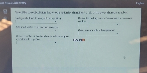 arth Systems (2022-2023) English
Select the correct collision theory explanation for changing the rate of the given chemical reaction
Refrigerate food to keep it from spoiling. Raise the boiling point of water with a pressure
cooker.
Add inert water to a reaction solution
Grind a metal into a fine powder
Compress the ain'fuel mixture inside an engine
cylinder with a piston DONE V