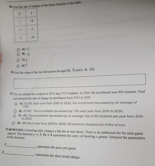 Find the rate of change of the linear function in the table.
A) -7
B) - 1/7 
C)  1/7 
D) 7
5) Find the slope of the line that passes through (4,7) and (-4,13). 
6) The enrollment for a school in 2010 was 1510 students. In 2020, the enrollment was 860 students. Find
and interpret the rate of change in enrollment from 2010 to 2020.
A) -0.015 : Each year from 2010 to 2020, the enrollment decreased by an average of
1.5%.
B) -0.015; The enroliment decreased by 1.5% each year from 2010 to 2020.
C) -65; The enroliment decreased by an average rate of 65 students per year from 2010
to 2020.
D) -65; Each year from 2010 to 2020, 65 students dropped out of the school.
7 BOWLING A bowling alley charges a flat fee to rent shoes. There is an additional fee for each game
played. The function y=3.5x+4
of the function represents the cost y of bowling x games. Interpret the parameters
$_ represents the price per game.
$_ represents the shoe rental charge.