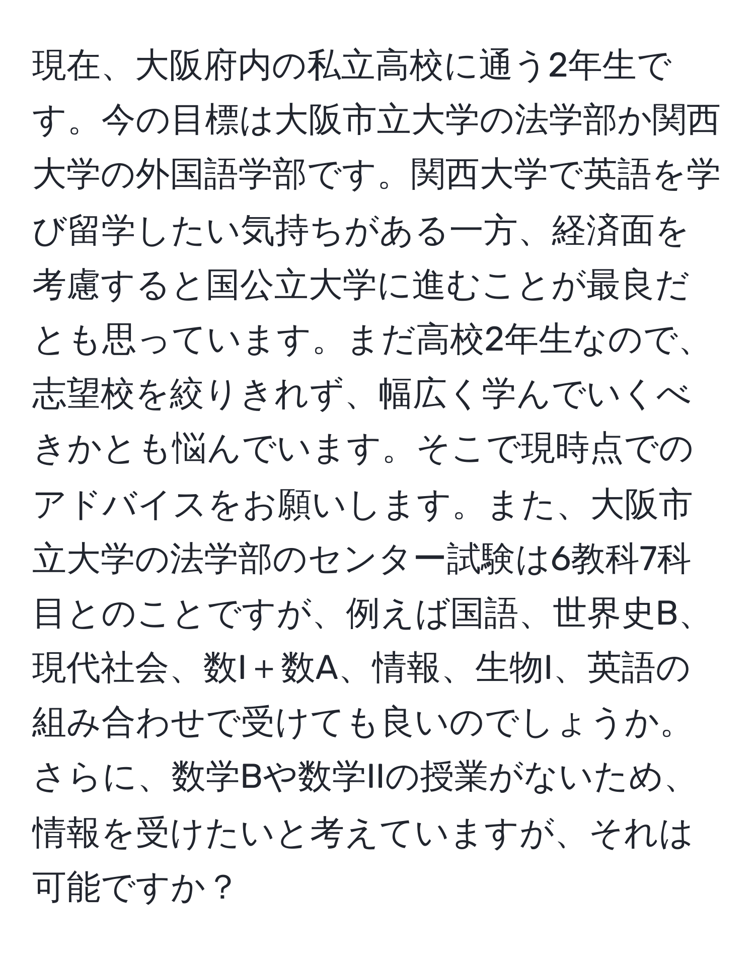 現在、大阪府内の私立高校に通う2年生です。今の目標は大阪市立大学の法学部か関西大学の外国語学部です。関西大学で英語を学び留学したい気持ちがある一方、経済面を考慮すると国公立大学に進むことが最良だとも思っています。まだ高校2年生なので、志望校を絞りきれず、幅広く学んでいくべきかとも悩んでいます。そこで現時点でのアドバイスをお願いします。また、大阪市立大学の法学部のセンター試験は6教科7科目とのことですが、例えば国語、世界史B、現代社会、数I＋数A、情報、生物I、英語の組み合わせで受けても良いのでしょうか。さらに、数学Bや数学IIの授業がないため、情報を受けたいと考えていますが、それは可能ですか？