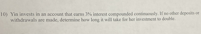 Yin invests in an account that earns 3% interest compounded continuously. If no other deposits or 
withdrawals are made, determine how long it will take for her investment to double.