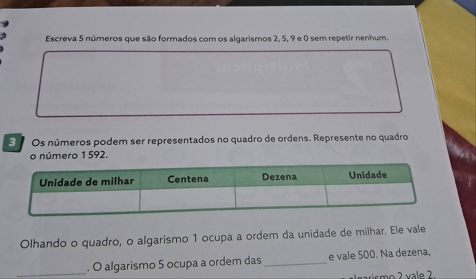 Escreva 5 números que são formados com os algarismos 2, 5, 9 e 0 sem repetir nenhum.
3 Os números podem ser representados no quadro de ordens. Represente no quadro 
o número 1 592. 
Olhando o quadro, o algarismo 1 ocupa a ordem da unidade de milhar. Ele vale 
_. O algarismo 5 ocupa a ordem das _e vale 500. Na dezena, 
arismo 2 vale 2.