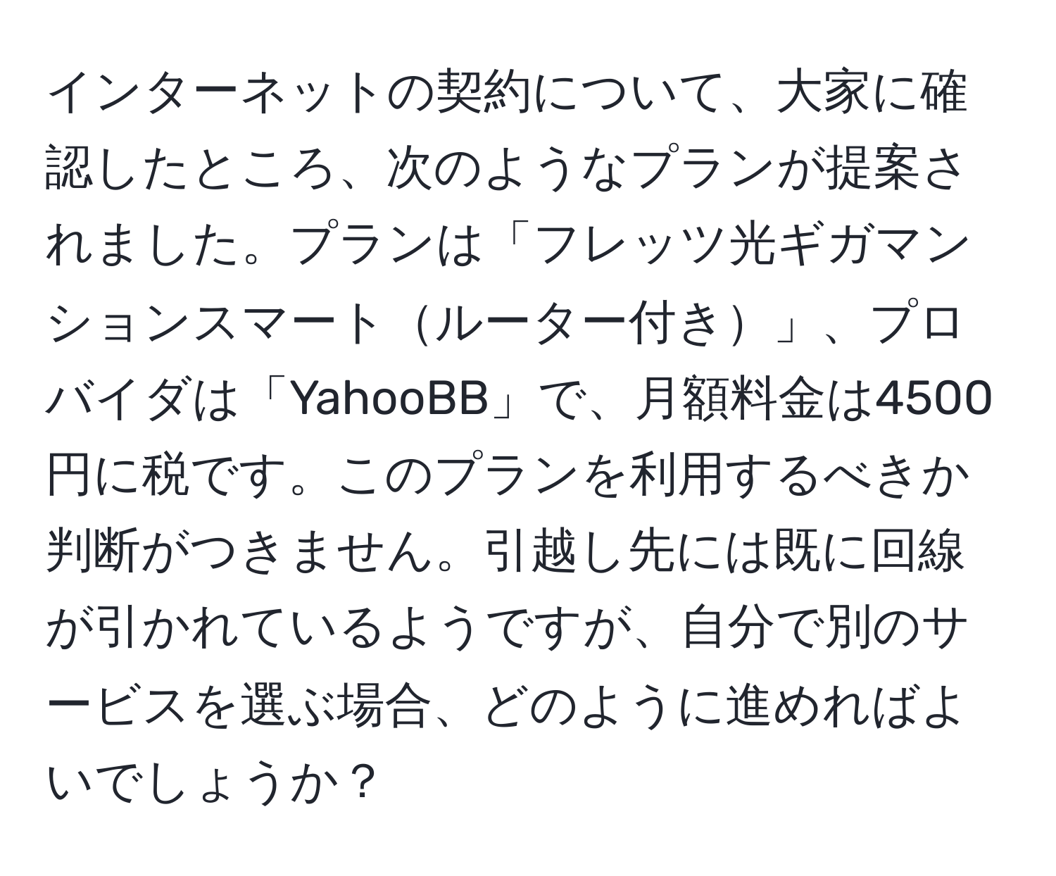 インターネットの契約について、大家に確認したところ、次のようなプランが提案されました。プランは「フレッツ光ギガマンションスマートルーター付き」、プロバイダは「YahooBB」で、月額料金は4500円に税です。このプランを利用するべきか判断がつきません。引越し先には既に回線が引かれているようですが、自分で別のサービスを選ぶ場合、どのように進めればよいでしょうか？