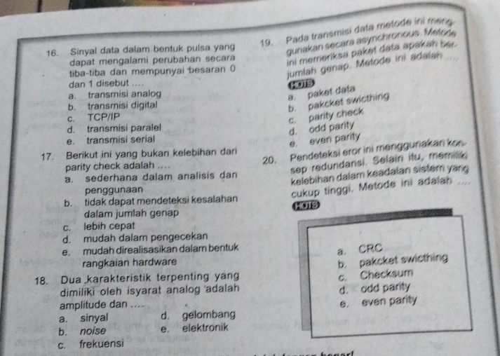 Pada transmisi data metode in meng.
16. Sinyal data dalam bentuk pulsa yang
gunakan secara asynchronious. Metode
dapat mengalami perubahan secara
ini memeriksa paket data apakah ber.
tiba-tiba dan mempunyai besaran 0
jumlah genap. Metode ini adalan_
dan 1 disebut ....
MOTS
a. transmisi analog
a. paket data
b. transmisi digital
b. pakcket swicthing
c. TCP/IP
d. transmisi paralel
d. odd parity c. parity check
e. transmisi serial
e. even parity
20. Pendeteksi eror ini menggunakan kon
17. Berikut ini yang bukan kelebihan dari
parity check adalah ....
sep redundansi. Selain itu, memilik.
a. sederhana dalam analisis dan
penggunaan kelebihan dalam keadalan sistem yang
cukup tinggi. Metode ini adalah ....
b. tidak dapat mendeteksi kesalahan
dalam jumlah genap HOTS
c. lebih cepat
d. mudah dalam pengecekan
e. mudah direalisasikan dalam bentuk
rangkaian hardware a. CRC
b. pakcket swicthing
18. Dua karakteristik terpenting yang
c. Checksum
dimilíki oleh isyarat analog adalah d. odd parity
amplitude dan ....
a. sinyal d. gelombang e. even parity
b. noise e. elektronik
c. frekuensi