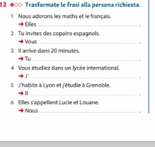 12 4 Trasformate le frasi alla persona richiesta. 
1 Nous adorons les maths et le français. 
Elles_ 
2 Tu invites des copains espagnols. 
Vous_ 
, 
3 Il arrive dans 20 minutes. 
Tu_ 
4 Vous étudiez dans un lycée international. 
_J 
, 
5 J'habite à Lyon et j'étudie à Grenoble. 
_. 
6 Elles s'appellent Lucie et Louane. 
Nous_ 
.