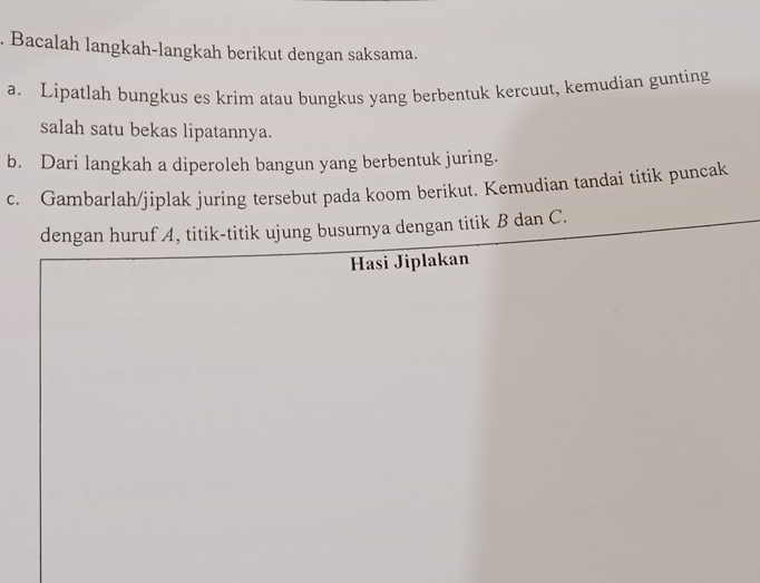 Bacalah langkah-langkah berikut dengan saksama. 
a. Lipatlah bungkus es krim atau bungkus yang berbentuk kercuut, kemudian gunting 
salah satu bekas lipatannya. 
b. Dari langkah a diperoleh bangun yang berbentuk juring. 
c. Gambarlah/jiplak juring tersebut pada koom berikut. Kemudian tandai titik puncak 
dengan huruf A, titik-titik ujung busurnya dengan titik B dan C. 
Hasi Jiplakan