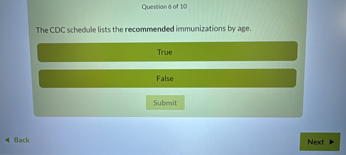 The CDC schedule lists the recommended immunizations by age.
True
False
Submit
Back Next