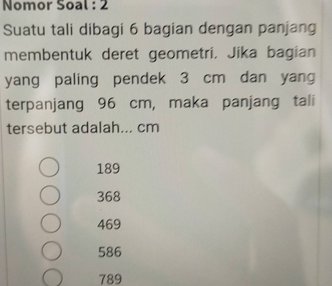 Nomor Soal : 2
Suatu tali dibagi 6 bagian dengan panjang
membentuk deret geometri. Jika bagian
yang paling pendek 3 cm dan yang
terpanjang 96 cm, maka panjang tali
tersebut adalah... cm
189
368
469
586
789