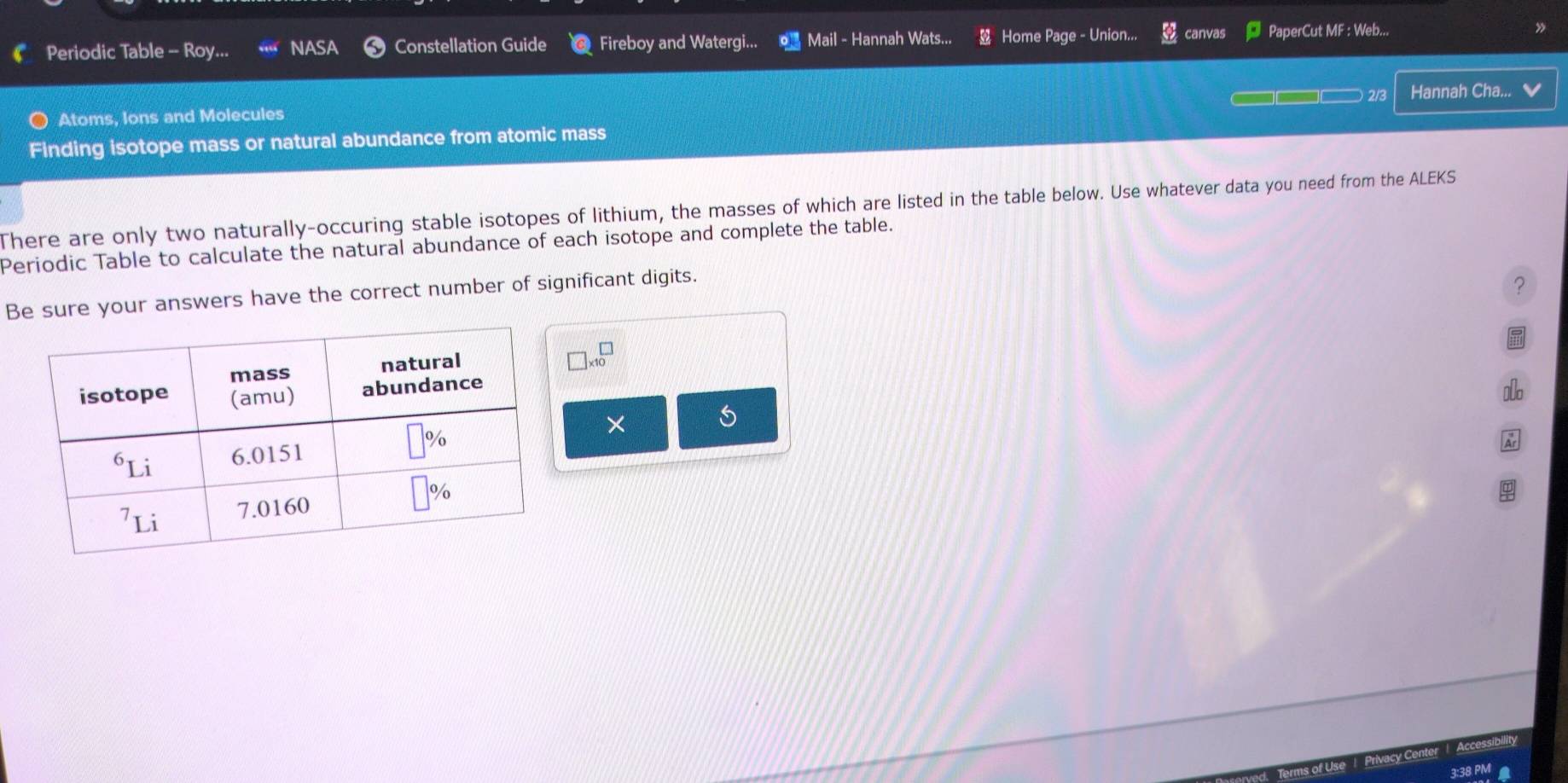 Periodic Table -- Roy... NASA Constellation Guide Fireboy and Watergi... Mail - Hannah Wats... Home Page - Union... canvas PaperCut MF : Web...
2/3 Hannah Cha... ✔
Atoms, Ions and Molecules
Finding isotope mass or natural abundance from atomic mass
There are only two naturally-occuring stable isotopes of lithium, the masses of which are listed in the table below. Use whatever data you need from the ALEKS
Periodic Table to calculate the natural abundance of each isotope and complete the table.
Be sure your answers have the correct number of significant digits.
?
□ * 10^(□)
×
Accessibility
Priva
3:38 PM
