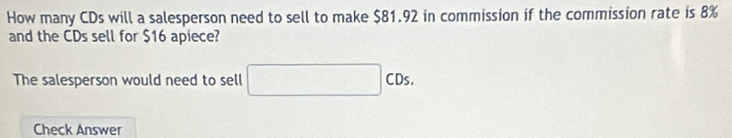 How many CDs will a salesperson need to sell to make $81.92 in commission if the commission rate is 8%
and the CDs sell for $16 apiece? 
The salesperson would need to sell □ CDs. 
Check Answer