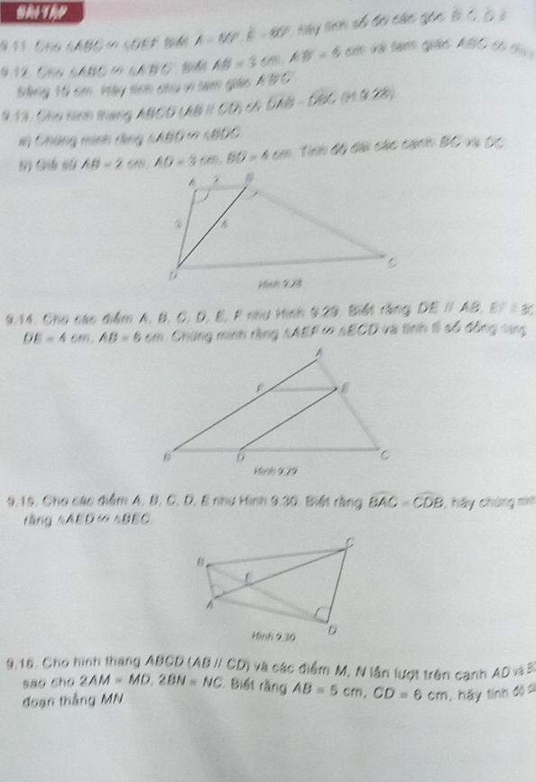 CHG NABO in KOEF t946 A- N0P, B - B0P, Kay tnh số đo các gốc B C, B 2 
9.12, C66 LABC 1 kNB C B AB=3cm, AB=5 co và tàm giác ABC có cy 
ạng 10 sm. Máy tính chu v tam giác KBC
913, Chu hình tháng ABCD ABparallel CD DAB=680(H3.28)
in Chúng minh dùng 1ABD ∞ 1B00. 
B) Gih sử AB=2cm, AD=3cm, BD=4cm Tính độ dài các cạnh BC và O/
9.14. Cho cáo diểm A, B, C. D, B, F nu Hinh 9.29, Biết rằng DEparallel AB, EFparallel BC
DE=4cm, AB=6cm Chứng minh rằng sAEF ∞ SECD và tính tì số đồng lang 
9.15. Cho các điểm A. B. C. D, E như Hinh 9.30. Biết rằng widehat BAC=widehat CDB , hầy chứng m 
rǎng  1/2  AED ∽ △BEC
9.16. Cho hình thang ABCD (ABparallel CD) và các điểm M, N lần lượt trên cạnh AD và B
sao cho 2AM=MD, 2BN=NC Biết rằng AB=5cm, CD=6cm , hãy tính độ đi 
đoạn thắng MN