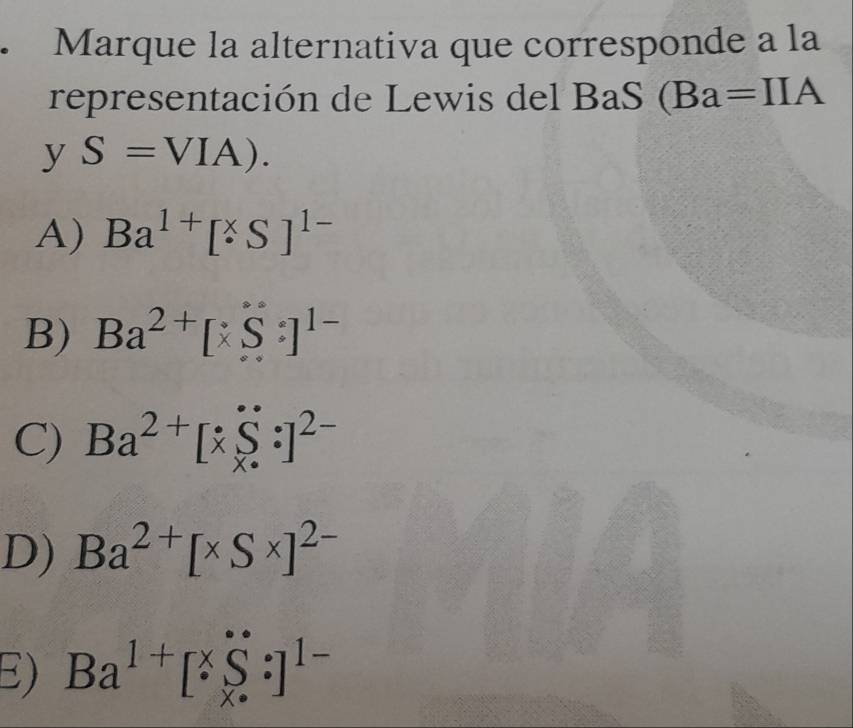 Marque la alternativa que corresponde a la
representación de Lewis del BaS (Ba=IIA
y S=VIA).
A) Ba^(1+)[^* S]^1-
B) Ba^(2+)[xS:]^1-
C) Ba^(2+)[x∈tlimits _x^((·):]^2-)
D) Ba^(2+)[* S* ]^2-
E) Ba^(1+)[^* _(*)^(·):]^1-