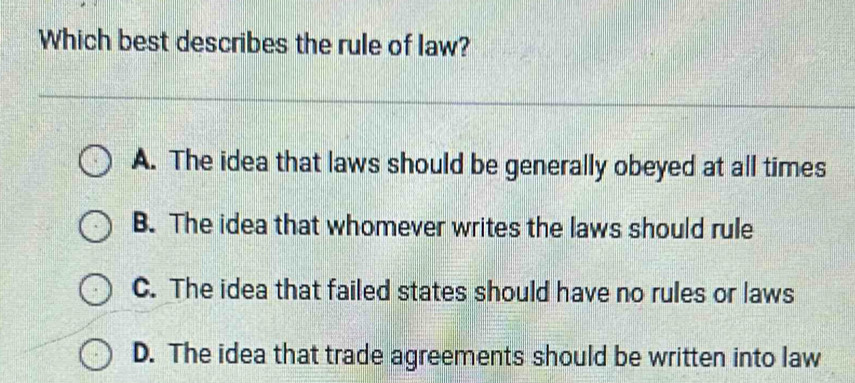 Which best describes the rule of law?
A. The idea that laws should be generally obeyed at all times
B. The idea that whomever writes the laws should rule
C. The idea that failed states should have no rules or laws
D. The idea that trade agreements should be written into law