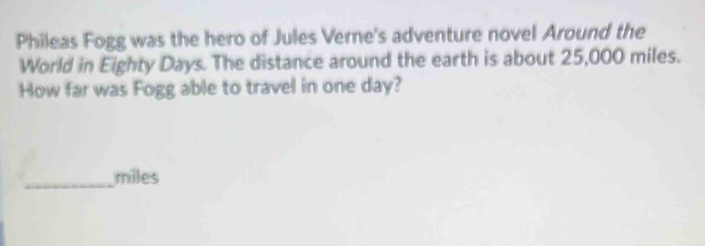 Phileas Fogg was the hero of Jules Verne's adventure novel Around the 
World in Eighty Days. The distance around the earth is about 25,000 miles. 
How far was Fogg able to travel in one day? 
_ miles