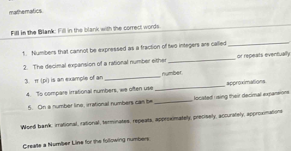 mathematics. 
Fill in the Blank: Fill in the blank with the correct words. 
1. Numbers that cannot be expressed as a fraction of two integers are called_ 
2. The decimal expansion of a rational number either _or repeats eventually 
3. π (pi) is an example of an _number. 
4. To compare irrational numbers, we often use _approximations. 
5. On a number line, irrational numbers can be _located using their decimal expansions. 
Word bank: irrational, rational, terminates, repeats, approximately, precisely, accurately, approximations 
Create a Number Line for the following numbers: