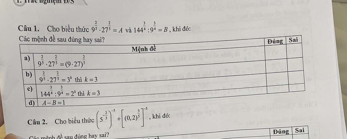 ác lgiệ m  D  
Câu 1. Cho biều thức 9^(frac 2)5· 27^(frac 2)5=A và 144^(frac 3)4:9^(frac 3)4=B , khi đó:
Câu 2. Cho biểu thức (5^(-frac 2)3)^-3+[(0,2)^ 3/5 ]^-5 , khi đó:
Đúng
mệnh đề sau đúng hay sai? Sai