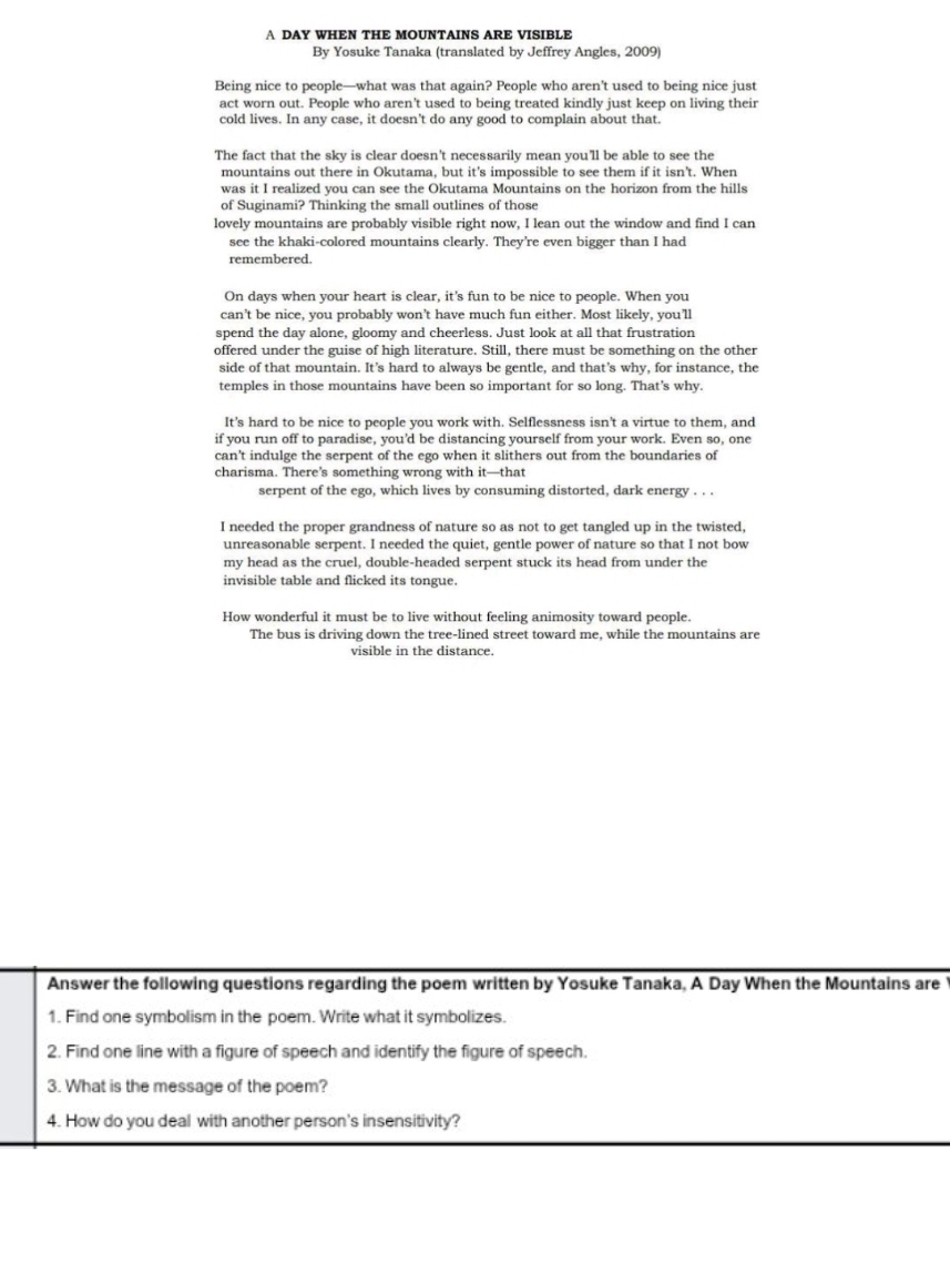 A DAY WHEN THE MOUNTAINS ARE VISIBLE
By Yosuke Tanaka (translated by Jeffrey Angles, 2009)
Being nice to people—what was that again? People who aren’t used to being nice just
act worn out. People who aren't used to being treated kindly just keep on living their
cold lives. In any case, it doesn't do any good to complain about that.
The fact that the sky is clear doesn't necessarily mean you'll be able to see the
mountains out there in Okutama, but it's impossible to see them if it isn't. When
was it I realized you can see the Okutama Mountains on the horizon from the hills
of Suginami? Thinking the small outlines of those
lovely mountains are probably visible right now, I lean out the window and find I can
see the khaki-colored mountains clearly. They’re even bigger than I had
remembered.
On days when your heart is clear, it’s fun to be nice to people. When you
can’t be nice, you probably won’t have much fun either. Most likely, you’ll
spend the day alone, gloomy and cheerless. Just look at all that frustration
offered under the guise of high literature. Still, there must be something on the other
side of that mountain. It’s hard to always be gentle, and that’s why, for instance, the
temples in those mountains have been so important for so long. That’s why.
It's hard to be nice to people you work with. Selflessness isn't a virtue to them, and
if you run off to paradise, you’d be distancing yourself from your work. Even so, one
can't indulge the serpent of the ego when it slithers out from the boundaries of
charisma. There’s something wrong with it—that
serpent of the ego, which lives by consuming distorted, dark energy . . .
I needed the proper grandness of nature so as not to get tangled up in the twisted,
unreasonable serpent. I needed the quiet, gentle power of nature so that I not bow
my head as the cruel, double-headed serpent stuck its head from under the
invisible table and flicked its tongue.
How wonderful it must be to live without feeling animosity toward people.
The bus is driving down the tree-lined street toward me, while the mountains are
visible in the distance.
Answer the following questions regarding the poem written by Yosuke Tanaka, A Day When the Mountains are
1. Find one symbolism in the poem. Write what it symbolizes.
2. Find one line with a figure of speech and identify the figure of speech.
3. What is the message of the poem?
4. How do you deal with another person's insensitivity?