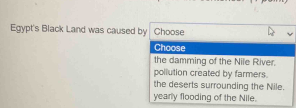 Egypt's Black Land was caused by Choose
Choose
the damming of the Nile River.
pollution created by farmers.
the deserts surrounding the Nile.
yearly flooding of the Nile.