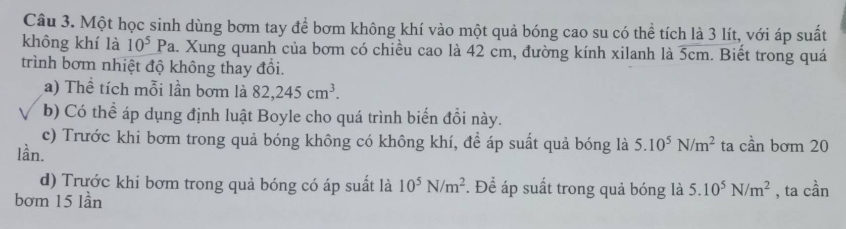 Một học sinh dùng bơm tay để bơm không khí vào một quả bóng cao su có thể tích là 3 lít, với áp suất 
không khí là 10^5 r^c Pa. Xung quanh của bơm có chiều cao là 42 cm, đường kính xilanh là 5cm. Biết trong quá 
trình bơm nhiệt độ không thay đổi. 
a) Thể tích mỗi lần bơm là 82, 245cm^3. 
b) Có thể áp dụng định luật Boyle cho quá trình biển đổi này. 
c) Trước khi bơm trong quả bóng không có không khí, để áp suất quả bóng là 5.10^5N/m^2 ta cần bơm 20
lần. 
d) Trước khi bơm trong quả bóng có áp suất là 10^5N/m^2. Để áp suất trong quả bóng là 5.10^5N/m^2
bơm 15 lần , ta cần