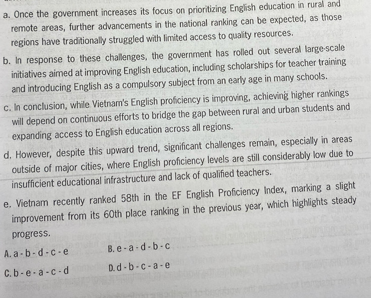 a. Once the government increases its focus on prioritizing English education in rural and
remote areas, further advancements in the national ranking can be expected, as those
regions have traditionally struggled with limited access to quality resources.
b. In response to these challenges, the government has rolled out several large-scale
initiatives aimed at improving English education, including scholarships for teacher training
and introducing English as a compulsory subject from an early age in many schools.
c. In conclusion, while Vietnam's English proficiency is improving, achieving higher rankings
will depend on continuous efforts to bridge the gap between rural and urban students and
expanding access to English education across all regions.
d. However, despite this upward trend, significant challenges remain, especially in areas
outside of major cities, where English proficiency levels are still considerably low due to
insufficient educational infrastructure and lack of qualified teachers.
e. Vietnam recently ranked 58th in the EF English Proficiency Index, marking a slight
improvement from its 60th place ranking in the previous year, which highlights steady
progress.
A. a-b-d-c-e B. e-a-d-b-c
C. b-e-a-c-d D. d-b-c-a-e