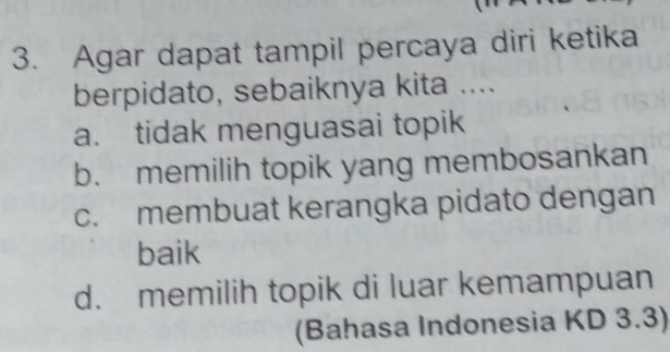 Agar dapat tampil percaya diri ketika
berpidato, sebaiknya kita ....
a. tidak menguasai topik
b. memilih topik yang membosankan
c. membuat kerangka pidato dengan
baik
d. memilih topik di luar kemampuan
(Bahasa Indonesia KD 3.3)