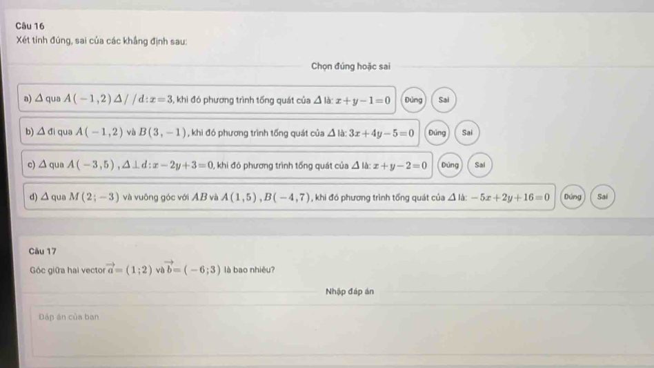 Xét tính đúng, sai của các khắng định sau:
Chọn đúng hoặc sai
a) △ qua A(-1,2)△ //d:x=3 5, khi đó phương trình tống quát của △ la:x+y-1=0 Đùng Sai
b) △ di qua A(-1,2) và B(3,-1) , khi đó phương trình tống quát của △ Id 3x+4y-5=0 Đúng Sai
c) △ qua A(-3,5), △ ⊥ d:x-2y+3=0 0, khi đó phương trình tổng quát của △ la:x+y-2=0 Đúng Sai
d) △ qua M(2;-3) và vuông góc với AB và A(1,5), B(-4,7) , khi đó phương trình tổng quát của △ la:-5x+2y+16=0 Dúng Sai
Câu 17
Góc giữa hai vector vector a=(1;2) vi vector b=(-6;3) là bao nhiêu?
Nhập đáp án
Đáp an của ban