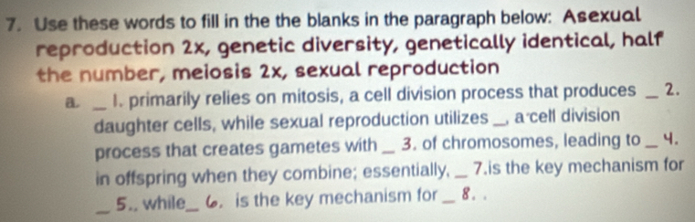 Use these words to fill in the the blanks in the paragraph below: Asexual 
reproduction 2x, genetic diversity, genetically identical, half 
the number, meiosis 2x, sexual reproduction 
a _I. primarily relies on mitosis, a cell division process that produces _2. 
daughter cells, while sexual reproduction utilizes _ a cell division 
process that creates gametes with _3. of chromosomes, leading to _4. 
in offspring when they combine; essentially, _7.is the key mechanism for 
_ 
5.. while_ 6. is the key mechanism for _8 . .