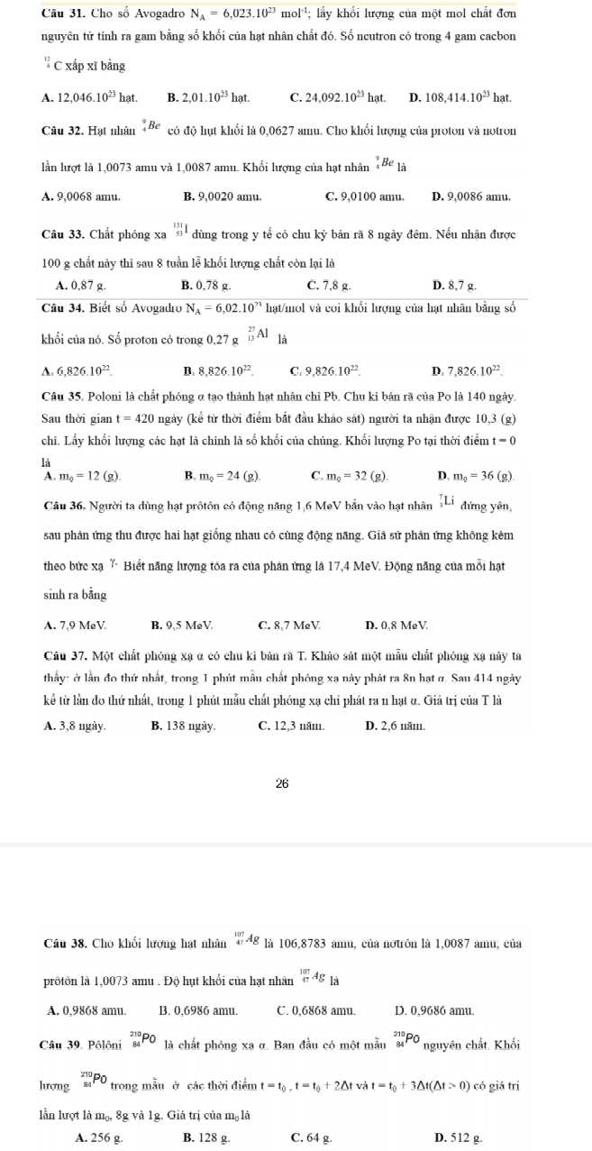 Cho số Avogadro N_A=6,023.10^(23)mol^(-1) : lấy khối lượng của một mol chất đơn
nguyên tử tính ra gam bằng số khối của hạt nhân chất đó. Số ncutron có trong 4 gam cacbon
C xấp xĩ bằng
A. 12,046.10^(23)hat. B. 2,01.10^(23)hat. C. 24,092.10^(23)hat. D. 108,414.10^(23) hat.
Câu 32. Hạt nhân^9_4Be có độ hụt khối là 0,0627 amu. Cho khối lượng của proton và notron
lần lượt là 1,0073 amu và 1,0087 amu. Khối lượng của hạt nhân _4^(9Be_1dot a)
A. 9,0068 amu. B. 9,0020 amu. C. 9,0100 amu, D. 9,0086 amu.
Câu 33. Chất phóng xa^(131)_53 dùng trong y tế có chu kỳ bán rã 8 ngày đêm. Nếu nhận được
100 g chất này thì sau 8 tuần lễ khối lượng chất còn lại là
A. 0,87 g. B. 0.78 g. C. 7,8 g. D. 8,7 g.
Câu 34. Biết số Avogadro N_A=6,02.10^n hạt/mol và coi khối lượng của hạt nhân bằng số
khối của nó. Số proton có trong 0,27 g _(13)^(27)Al là
A. 6,826.10^(22). B. 8,826.10^(22) C. 9, ,826.10^(22). D. 7,826.10^(22).
Câu 35, Poloni là chất phóng α tạo thành hạt nhân chỉ Pb. Chu kỉ bán rã của Po là 140 ngày.
Sau thời gian =420 0 ngày (kể từ thời điểm bắt đầu khảo sát) người ta nhận được 10,3 (g)
chỉ. Lấy khối lượng các hạt là chính là số khối của chúng. Khối lượng Po tại thời điểm t=0
là
A m_0=12(g). B. m_0=24(g). C. m_Q=32(g) D. m_0=36(g).
Câu 36. Người ta dùng hạt prôtôn có động năng 1,6 MeV bắn vào hạt nhân _3^(7Li đứng yên,
sau phân ứng thu được hai hạt giống nhau có cùng động năng. Giả sử phản ứng không kèm
theo bức xạ Y Biết năng lượng tỏa ra của phản ứng là 17,4 MeV. Động năng của mỗi hạt
sinh ra bằng
A. 7,9 MeV. B. 9,5 MeV C. 8,7 MeV. D. 0,8 MeV.
Câu 37. Một chất phóng xạ đ có chu ki bản rã T. Khảo sát một mẫu chất phóng xạ này ta
thảy: ở lần đo thứ nhất, trong 1 phút mẫu chất phóng xa này phát ra 8n hạt ở. Sau 414 ngày
kể từ lần đo thứ nhất, trong 1 phút mẫu chất phóng xạ chỉ phát ra n hạt α. Giá trị của T là
A. 3,8 ngày. B. 138 ngày. C. 12,3 năm. D. 2,6 năm.
26
Câu 38. Cho khối lượng hạt nhân _(47)^(107)Ag là 106,8783 amu, của nơtrôn là 1,0087 amu, của
prôtôn là 1,0073 amu . Độ hụt khối của hạt nhân _(47)^(107)Ag a
A. 0,9868 amu. B. 0,6986 amu. C. 0,6868 amu. D. 0,9686 amu.
Câu 39. Pôlôni _(84)^(210)PO là chất phóng xa α. Ban đầu có một mẫu _(84)^(210)PO nguyên chất. Khối
hượng _(84)^(210)PO trong mẫu ở các thời điểm t=t_0),t=t_0+2△ t và t=t_0+3△ t(△ t>0) có giá trị
lần lượt là m₀, 8g và 1g. Giá trị của mộ là
A. 256 g. B. 128 g. C. 64 g. D. 512 g.