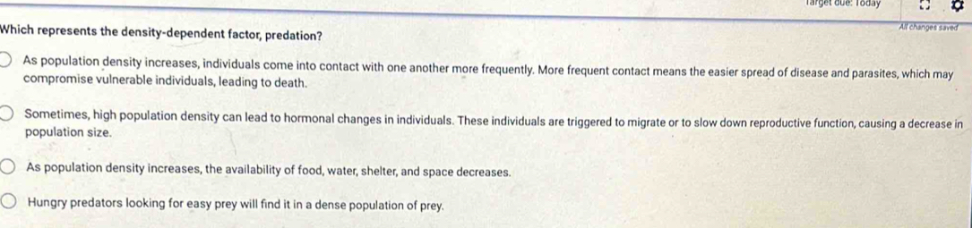 Target boe: Today
All changes saved
Which represents the density-dependent factor, predation?
As population density increases, individuals come into contact with one another more frequently. More frequent contact means the easier spread of disease and parasites, which may
compromise vulnerable individuals, leading to death.
Sometimes, high population density can lead to hormonal changes in individuals. These individuals are triggered to migrate or to slow down reproductive function, causing a decrease in
population size.
As population density increases, the availability of food, water, shelter, and space decreases.
Hungry predators looking for easy prey will find it in a dense population of prey.