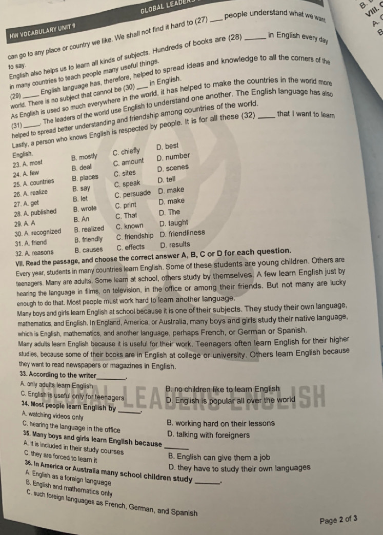 HW VOCABULARY UNIT 9 GLOBAL LEADER.
B 
VIII. (
B
can go to any place or country we like. We shall not find it hard to (27)_
people understand what we want A. (
English also helps us to learn all kinds of subjects. Hundreds of books are (28) _in English every day
to say.
in many countries to teach people many useful things.
(29) _English language has, therefore, helped to spread ideas and knowledge to all the corners of the
world. There is no subject that cannot be (30) in English.
As English is used so much everywhere in the world, it has helped to make the countries in the world more
(31) _. The leaders of the world use English to understand one another. The English language has also
helped to spread better understanding and friendship among countries of the world.
Lastly, a person who knows English is respected by people. It is for all these (32) that I want to learn
English. B. mostly C. chiefly
23. A. most D. best
24. A. few B. deal C. amount D. number
25. A. countries B. places C. sites D. scenes
26. A. realize B. say C. speak D. tell
27. A. get B. let C. persuade D. make
28. A. published B. wrote C. print D. make
29. A. A B. An C. That D. The
30. A. recognized B. realized C. known D. taught
31. A. friend B. friendly C. friendship D. friendliness
32. A. reasons B. causes C. effects D. results
VII. Read the passage, and choose the correct answer A, B, C or D for each question.
Every year, students in many countries learn English. Some of these students are young children. Others are
teenagers. Many are adults. Some learn at school, others study by themselves. A few learn English just by
hearing the language in films, on television, in the office or among their friends. But not many are lucky
enough to do that. Most people must work hard to learn another language,
Many boys and girls learn English at school because it is one of their subjects. They study their own language,
mathematics, and English. In England, America, or Australia, many boys and girls study their native language,
which is English, mathematics, and another language, perhaps French, or German or Spanish.
Many adults learn English because it is useful for their work. Teenagers often learn English for their higher
studies, because some of their books are in English at college or university. Others learn English because
they want to read newspapers or magazines in English.
33. According to the writer_ .
A. only adults learn English EA B. no children like to learn English SH
C. English is useful only for teenagers 1 D. English is popular all over the world
34. Most people learn English by_
A. watching videos only
B. working hard on their lessons
C. hearing the language in the office
D. talking with foreigners
35. Many boys and girls learn English because_
A. it is included in their study courses
C. they are forced to lear it
B. English can give them a job
D. they have to study their own languages
36. In America or Australia many school children study _.
A. English as a foreign language
B. English and mathematics only
C. such foreign languages as French, German, and Spanish
Page 2 of 3