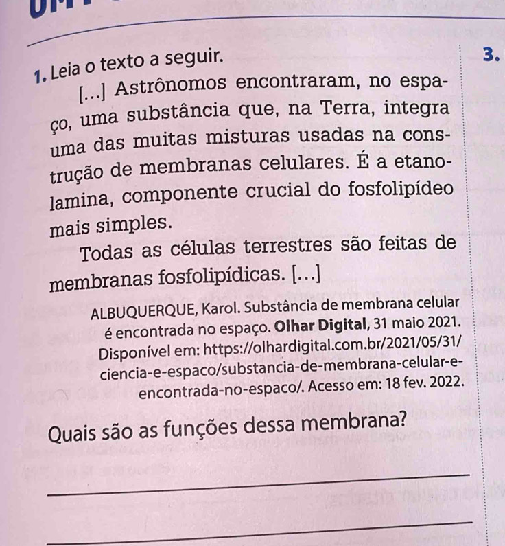 Leia o texto a seguir. 
3. 
[...] Astrônomos encontraram, no espa- 
ço, uma substância que, na Terra, integra 
uma das muitas misturas usadas na cons- 
trução de membranas celulares. É a etano- 
lamina, componente crucial do fosfolipídeo 
mais simples. 
Todas as células terrestres são feitas de 
membranas fosfolipídicas. [...] 
ALBUQUERQUE, Karol. Substância de membrana celular 
é encontrada no espaço. Olhar Digital, 31 maio 2021. 
Disponível em: https://olhardigital.com.br/2021/05/31/ 
ciencia-e-espaco/substancia-de-membrana-celular-e- 
encontrada-no-espaco/. Acesso em: 18 fev. 2022. 
Quais são as funções dessa membrana? 
_ 
_