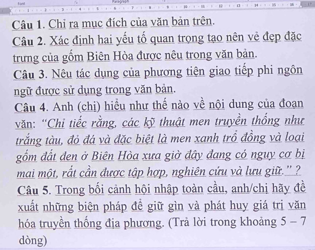 Font Paragraph 
14 15 16 17 
Câu 1. Chỉ ra mục đích của văn bản trên. 
Câu 2. Xác định hai yếu tố quan trong tạo nên vẻ đẹp đặc 
trưng của gồm Biên Hòa được nêu trong văn bản. 
Câu 3. Nêu tác dụng của phương tiên giao tiếp phi ngôn 
ngữ được sử dụng trong văn bản. 
Câu 4. Anh (chị) hiểu như thế nào về nội dung của đoạn 
văn: “Chi tiếc rằng, các kỹ thuật men truyền thống như 
trắng tàu, đỏ đá và đặc biệt là men xanh trồ đồng và loại 
gốm đất đen ở Biên Hòa xưa giờ đây đang có nguy cơ bị 
mai một, rất cần được tập hợp, nghiên cứu và lưu giữ.''? 
Câu 5. Trong bối cảnh hội nhập toàn cầu, anh/chị hãy đề 
xuất những biện pháp đề giữ gìn và phát huy giá tri văn 
hóa truyền thống địa phương. (Trả lời trong khoảng 5-7
dòng)