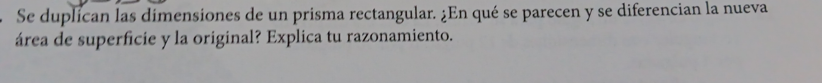 Se duplícan las dimensiones de un prisma rectangular. ¿En qué se parecen y se diferencian la nueva 
área de superficie y la original? Explica tu razonamiento.