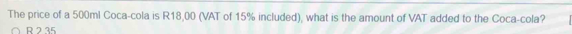 The price of a 500ml Coca-cola is R18,00 (VAT of 15% included), what is the amount of VAT added to the Coca-cola?
R 2 35