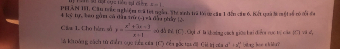 Ham số đạt cực tiểu tại điểm x=1. 
PHÀN III. Câu trắc nghiệm trả lời ngắn. Thí sinh trả lời từ câu 1 đến câu 6. Kết quả là một số có tối đa 
4 ký tự, bao gồm cả dấu trừ (-) và dấu phẩy (,). 
Câu 1. Cho hàm số y= (x^2+3x+3)/x+1  có đồ thị (C). Gọi d là khoảng cách giữa hai điểm cực trị của (C) và d_2
là khoảng cách từ điểm cực tiểu của (C) đến gốc tọa độ. Giá trị của d^2+d_2^2 bằng bao nhiêu?