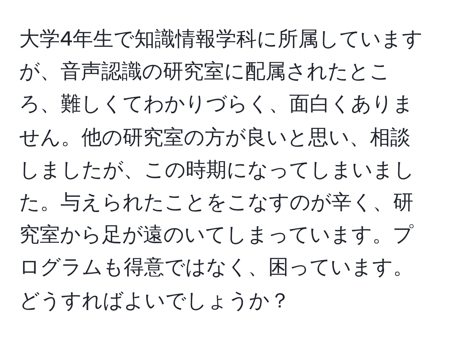 大学4年生で知識情報学科に所属していますが、音声認識の研究室に配属されたところ、難しくてわかりづらく、面白くありません。他の研究室の方が良いと思い、相談しましたが、この時期になってしまいました。与えられたことをこなすのが辛く、研究室から足が遠のいてしまっています。プログラムも得意ではなく、困っています。どうすればよいでしょうか？