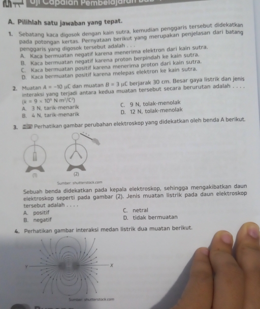 oj Capalán Pembelajaran
A. Pilihlah satu jawaban yang tepat.
1. Sebatang kaca digosok dengan kain sutra, kemudian penggaris tersebut didekatkan
pada potongan kertas. Pernyataan berikut yang merupakan penjelasan dari batang
penggaris yang digosok tersebut adalah . . .
A. Kaca bermuatan negatif karena menerima elektron dari kain sutra.
B. Kaca bermuatan negatif karena proton berpindah ke kain sutra.
C. Kaca bermuatan positif karena menerima proton dari kain sutra.
D. Kaca bermuatan positif karena melepas elektron ke kain sutra.
2. Muatan A=-10 μC dan muatan B=3mu C berjarak 30 cm. Besar gaya listrik dan jenis
interaksi yang terjadi antara kedua muatan tersebut secara berurutan adalah . . . .
(k=9* 10^3Nm^2/C^2)
A. 3 N, tarik-menarik C. 9 N, tolak-menolak
B. 4 N. tarik-menarik D. 12 N, tolak-menolak
3.  Perhatikan gambar perubahan elektroskop yang didekatkan oleh benda A berikut.
(1) (2)
Sumber: shutterstock com
Sebuah benda didekatkan pada kepala elektroskop, sehingga mengakibatkan daun
elektroskop seperti pada gambar (2). Jenis muatan listrik pada daun elektroskop
tersebut adalah . . . .
A. positif C. netral
B. negatif D. tidak bermuatan
4. Perhatikan gambar interaksi medan listrik dua muatan berikut.