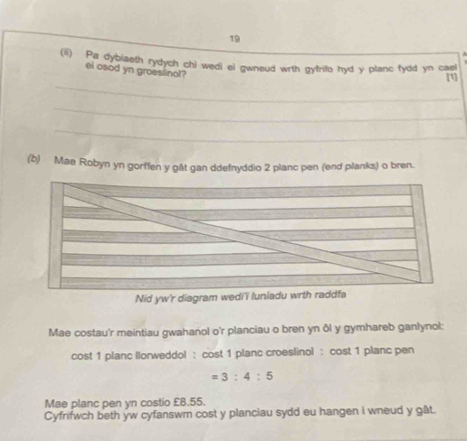 a 
(ii) Pa dybiaeth rydych chi wedi el gwneud wrth gyfrifo hyd y planc fydd yn cael 
ei osod yn groeslinol? 
_ 
[1] 
_ 
_ 
(b) Mae Robyn yn gorffen y gåt gan ddefnyddio 2 planc pen (end planks) o bren. 
Nid yw'r diagram wedi' luniadu wrth raddfa 
Mae costau'r meintiau gwahanol o'r planciau o bren yn ôl y gymhareb ganlynol: 
cost 1 planc llorweddol : cost 1 planc croeslinol : cost 1 planc pen
=3:4:5
Mae planc pen yn costio £8.55. 
Cyfrifwch beth yw cyfanswm cost y planciau sydd eu hangen i wneud y gât.