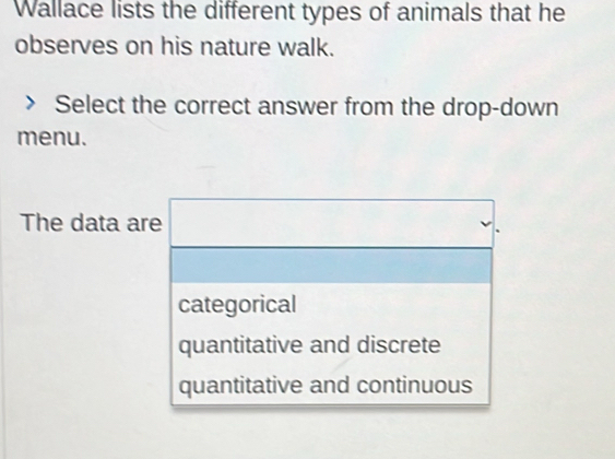 Wallace lists the different types of animals that he
observes on his nature walk.
Select the correct answer from the drop-down
menu.
The data are
categorical
quantitative and discrete
quantitative and continuous