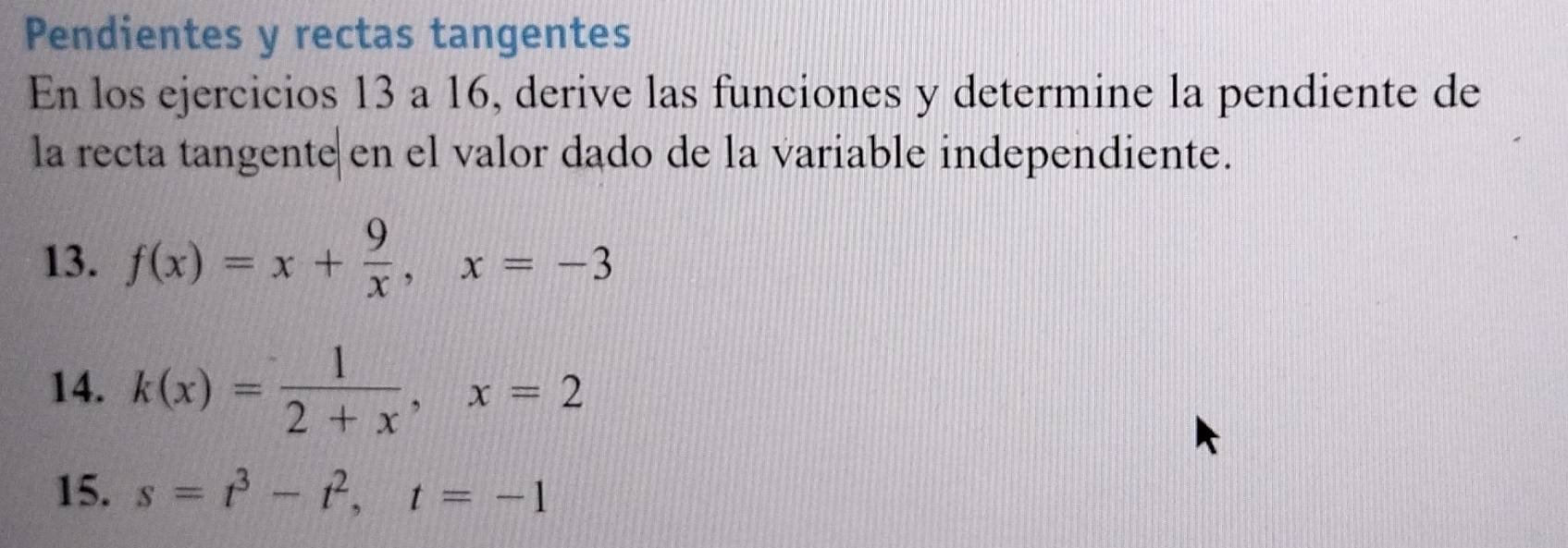 Pendientes y rectas tangentes
En los ejercicios 13 a 16, derive las funciones y determine la pendiente de
la recta tangente en el valor dado de la variable independiente.
13. f(x)=x+ 9/x , x=-3
14. k(x)= 1/2+x , x=2
15. s=t^3-t^2, t=-1