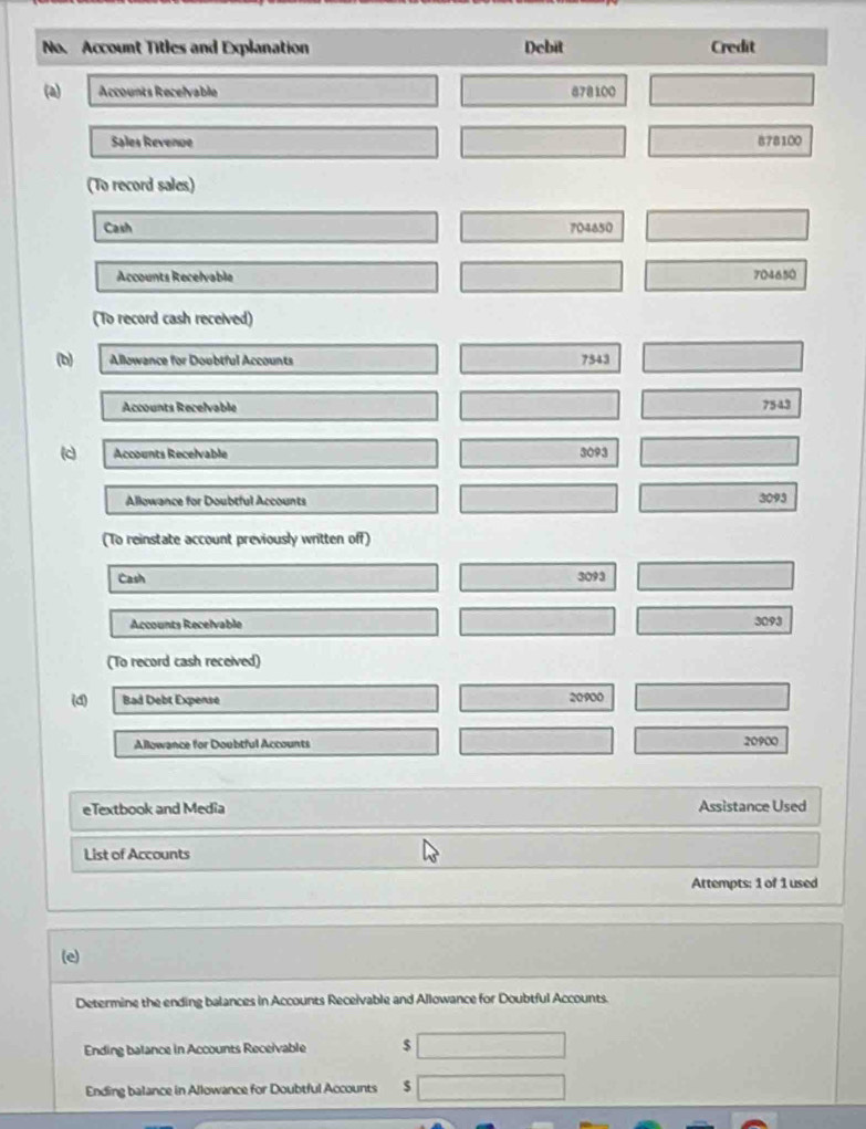 No. Account Titles and Explanation Debit Credit 
(a) Accounts Recelvable 878100
Sales Revenue 878100
(To record sales) 
Cash 704650
Accounts Recelvable 704650
(To record cash received) 
(b) Allowance for Doubtful Accounts 7543
Accounts Recelvable
7543
c Accounts Recelvable 3093
Allowance for Doubtful Accounts 3093
(To reinstate account previously written off) 
Cash 3093
Accounts Recelvable 3093
(To record cash received) 
(d) Bad Debt Expense 20900
Allowance for Doubtful Accounts 20900
eTextbook and Media Assistance Used 
List of Accounts 
Attempts: 1 of 1 used 
(e) 
Determine the ending balances in Accounts Receivable and Allowance for Doubtful Accounts. 
Ending balance in Accounts Receivable $
Ending balance in Allowance for Doubtful Accounts $