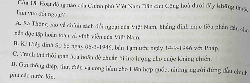 Hoạt động nào của Chính phủ Việt Nam Dân chủ Cộng hoà dưới đây không thuộc
lĩnh vực đối ngoại?
A. Ra Thông cáo về chính sách đối ngoại của Việt Nam, khẳng định mục tiêu phần đấu cho
nền độc lập hoàn toàn và vĩnh viễn của Việt Nam.
B. Kí Hiệp định Sơ bộ ngày 06-3-1946, bản Tạm ước ngày 14-9-1946 với Pháp.
C. Tranh thủ thời gian hoà hoãn để chuẩn bị lực lượng cho cuộc kháng chiến.
D. Gửi thông điệp, thư, điện và công hàm cho Liên hợp quốc, những người đứng đầu chính
phủ các nước lớn.